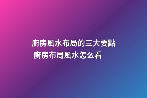 廚房風水布局的三大要點 廚房布局風水怎么看